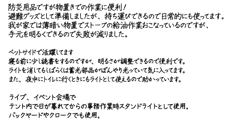 マルチライティングラジオ「たすかり隊」TR-SD1の利用者の声
  		防災用品ですが物置きでの作業に便利！
		避難グッズとして準備しましたが、持ち運びできるので日常的にも使ってます。
		我が家では薄暗い物置でストーブの給油作業おこなっているのですが、
		手元を明るくできるので失敗が減りました。

		ベットサイドで活躍してます
		寝る前に少し読書をするのですが、明るさが調整できるので便利です。
		ライトを消してもしばらくは蓄光部品がぼんやり光っていて気に入ってます。
		また、夜中にトイレに行くときにもライトとして使えるので助かっています。

		ライブ、イベント会場で
		テント内で日が暮れてからの事務作業時スタンドライトとして使用。
		バックヤードやクロークでも使用。