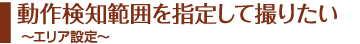 動作検知範囲を指定して撮りたい